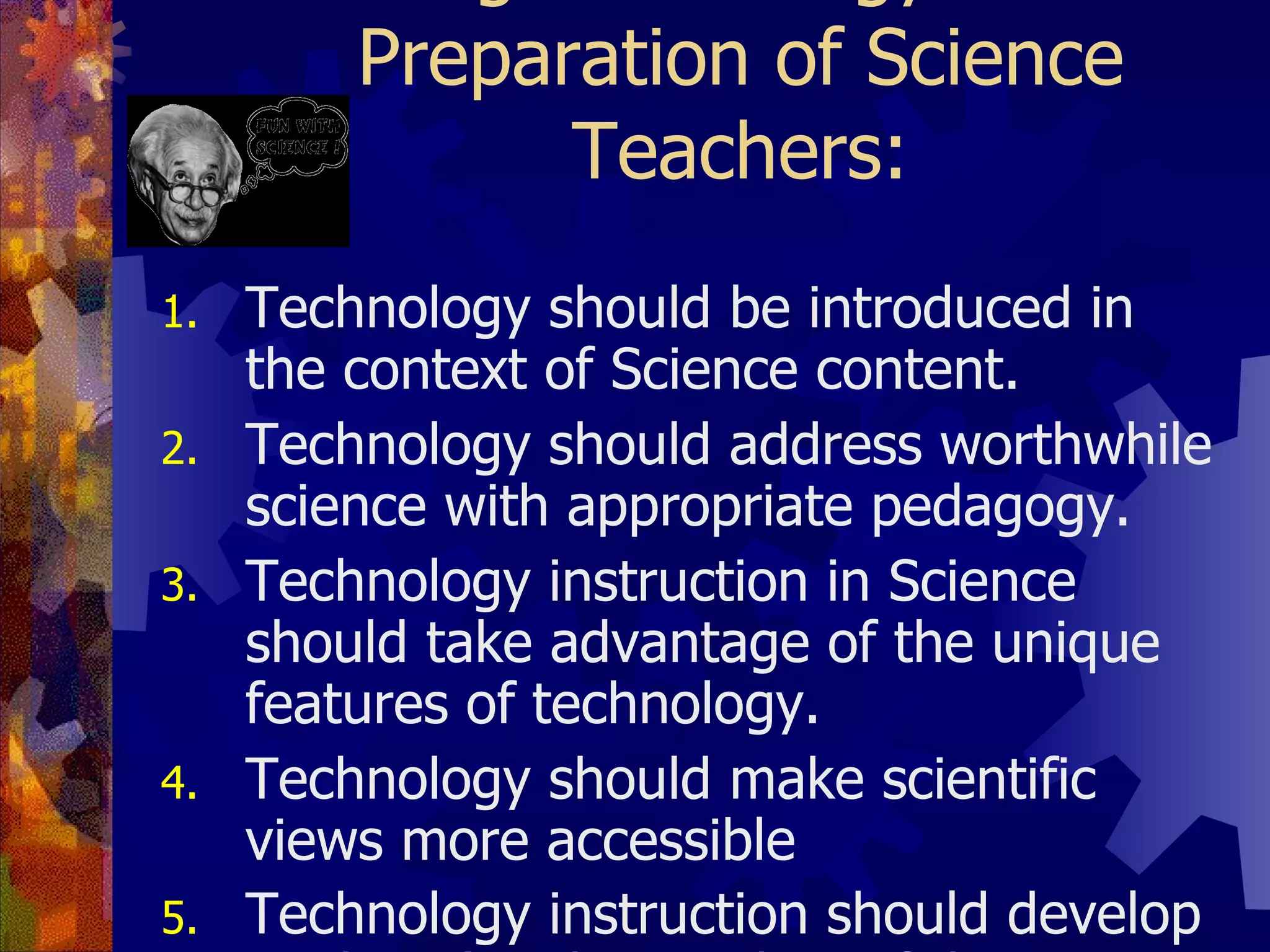 Proposed Guidelines for Using Technology in the Preparation of Science Teachers: Technology should be introduced in the context of Science content. Technology should address worthwhile science with appropriate pedagogy. Technology instruction in Science should take advantage of the unique features of technology. Technology should make scientific views more accessible Technology instruction should develop students’ understanding of the relationship between technology and science.   