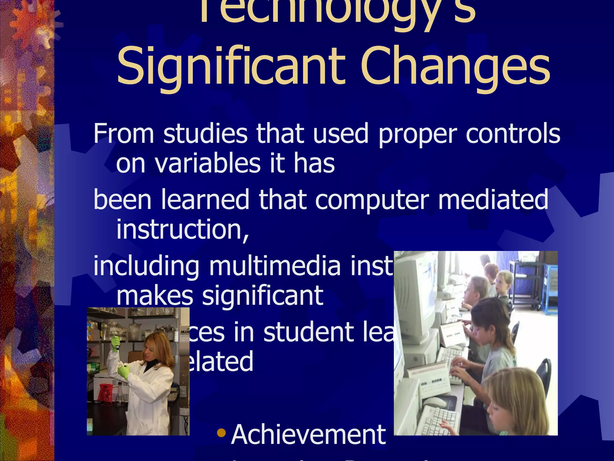 Technology’s Significant Changes From studies that used proper controls on variables it has been learned that computer mediated instruction, including multimedia instruction, makes significant differences in student learning in four interrelated areas: Achievement Learning Retention Learning Time Learner Attitude 