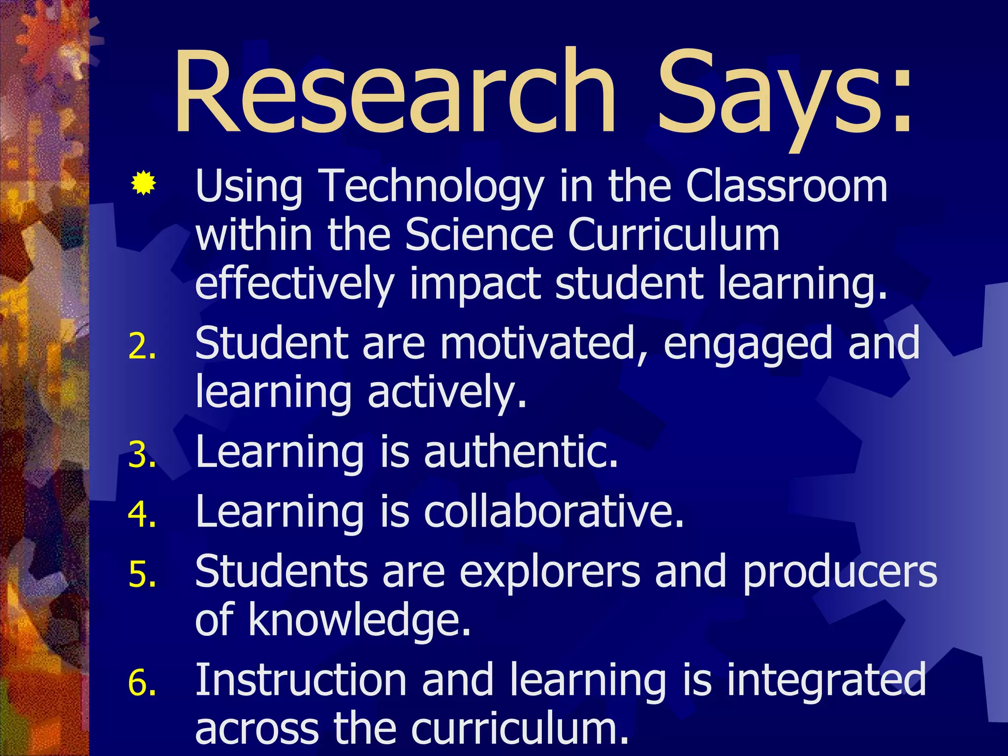 Research Says: Using Technology in the Classroom within the Science Curriculum effectively impact student learning. Student are motivated, engaged and learning actively. Learning is authentic. Learning is collaborative. Students are explorers and producers of knowledge. Instruction and learning is integrated across the curriculum. Students are proficient in digital age literacy skills. Assessments are performance based.  