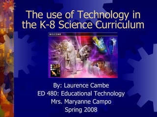 The use of Technology in the K-8 Science Curriculum By: Laurence Cambe ED 480: Educational Technology Mrs. Maryanne Campo Spring 2008 