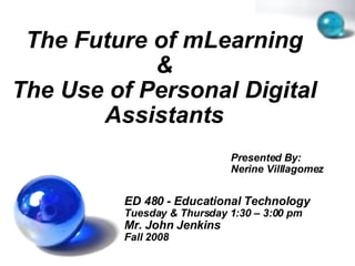 The Future of mLearning & The Use of Personal Digital Assistants ED 480 - Educational Technology Tuesday & Thursday 1:30 – 3:00 pm Mr. John Jenkins Fall 2008 Presented By:  Nerine Villlagomez 