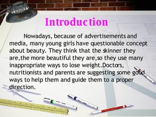 Introduction Nowadays, because of advertisements and media, many young girls have questionable concept about beauty. They think that the skinner they are,the more beautiful they are,so they use many inappropriate ways to lose weight.Doctors, nutritionists and parents are suggesting some good ways to help them and guide them to a proper direction.  