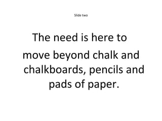 Slide two The need is here to  move beyond chalk and chalkboards, pencils and pads of paper. 