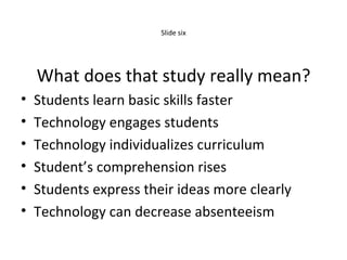 Slide six What does that study really mean? Students learn basic skills faster Technology engages students Technology individualizes curriculum Student’s comprehension rises Students express their ideas more clearly Technology can decrease absenteeism 