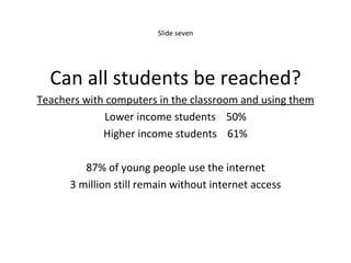 Slide seven Can all students be reached? Teachers with computers in the classroom and using them Lower income students  50% Higher income students  61% 87% of young people use the internet 3 million still remain without internet access 