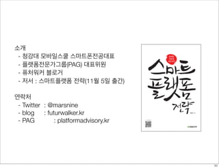 소개
- 청강대 모바일스쿨 스마트폰전공대표
- 플랫폼전문가그룹(PAG) 대표위원
- 퓨처워커 블로거
- 저서 : 스마트플랫폼 전략(11월 5일 출간)
연락처
- Twitter 	: @marsnine
- blog 	 : futurwalker.kr
- PAG	 	 : platformadvisory.kr
30
 