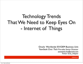 Technology Trends
That We Need to Keep Eyes On
- Internet of Things
Oracle Worldwide ISV/OEM Business Unit
YoonSeok Choi / Tech Pre-sales Senior Director
yoonseok.choi@oracle.com
Twitter: Early_Adapter
13년	 7월	 2일	 화요일
 