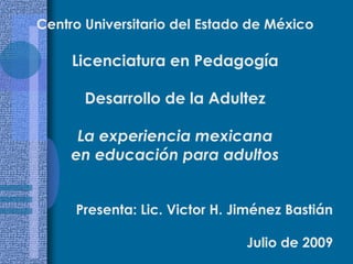 Centro Universitario del Estado de México Licenciatura en Pedagogía Desarrollo de la Adultez La experiencia mexicana  en educación para adultos Presenta: Lic. Victor H. Jiménez Bastián Julio de 2009 