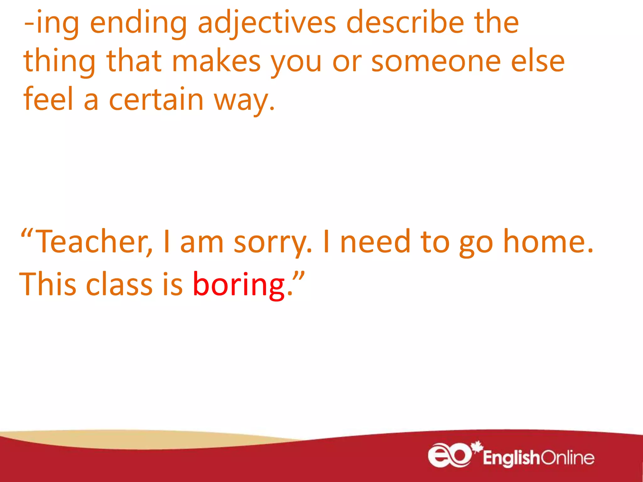 -ing ending adjectives describe the
thing that makes you or someone else
feel a certain way.
“Teacher, I am sorry. I need to go home.
This class is boring.”
 