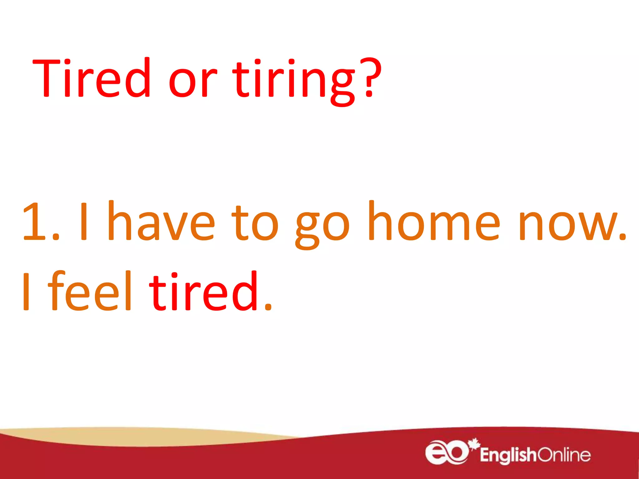 1. I have to go home now.
I feel tired.
Tired or tiring?
 
