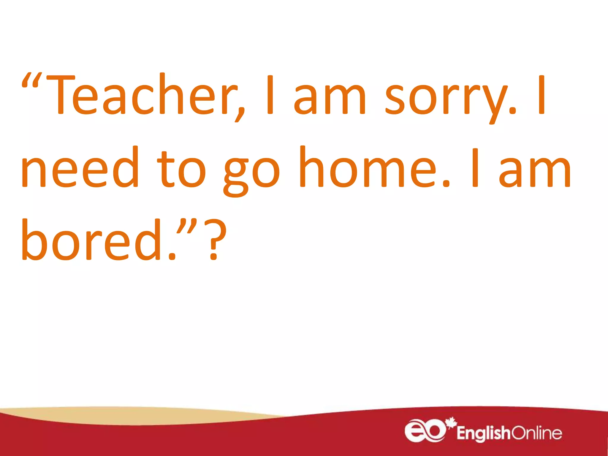 “Teacher, I am sorry. I
need to go home. I am
bored.”?
 