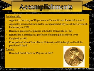 Positions held:
• Appointed Secretary of Department of Scientific and Industrial research
• Appointed assistant demonstrator in experimental physics at the Cavendish
Laboratory in 1920
• Became a professor of physics at London University in 1924
• Returned to Cambridge as professor of natural philosophy in 1936
• Knighted in 1941
• Principal and Vice-Chancellor at University of Edinburgh and held the
position till death.
Awards:
• Received Nobel Prize for Physics in 1947
 