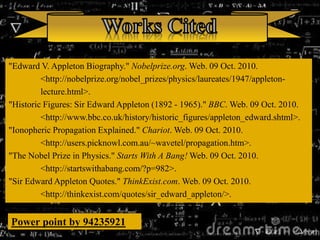 "Edward V. Appleton Biography." Nobelprize.org. Web. 09 Oct. 2010.
<http://nobelprize.org/nobel_prizes/physics/laureates/1947/appleton-
lecture.html>.
"Historic Figures: Sir Edward Appleton (1892 - 1965)." BBC. Web. 09 Oct. 2010.
<http://www.bbc.co.uk/history/historic_figures/appleton_edward.shtml>.
"Ionopheric Propagation Explained." Chariot. Web. 09 Oct. 2010.
<http://users.picknowl.com.au/~wavetel/propagation.htm>.
"The Nobel Prize in Physics." Starts With A Bang! Web. 09 Oct. 2010.
<http://startswithabang.com/?p=982>.
"Sir Edward Appleton Quotes." ThinkExist.com. Web. 09 Oct. 2010.
<http://thinkexist.com/quotes/sir_edward_appleton/>.
Power point by 94235921
 