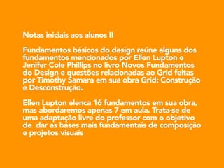Notas iniciais aos alunos II 
!Fundamentos básicos do design reúne alguns dos 
fundamentos mencionados por Ellen Lupton e 
Jenifer Cole Phillips no livro Novos Fundamentos 
do Design e questões relacionadas ao Grid feitas 
por Timothy Samara em sua obra Grid: Construção 
e Desconstrução. 
!Ellen Lupton elenca 16 fundamentos em sua obra, 
mas abordaremos apenas 7 em aula. Trata-se de 
uma adaptação livre do professor com o objetivo 
de dar as bases mais fundamentais de composição 
e projetos visuais 
 