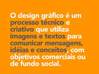 O design gráfico é um 
processo técnico e 
criativo que utiliza 
imagens e textos para 
comunicar mensagens, 
idéias e conceitos, com 
objetivos comerciais ou 
de fundo social. 
 