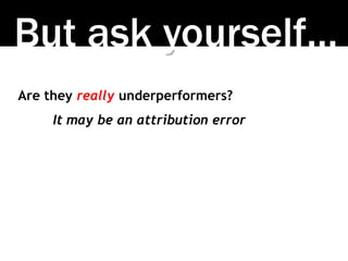 But ask yourself…
Are they really underperformers?
It may be an attribution error
 