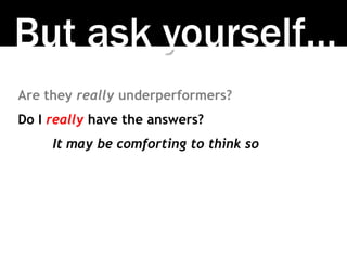 But ask yourself…
Are they really underperformers?
Do I really have the answers?
It may be comforting to think so
 