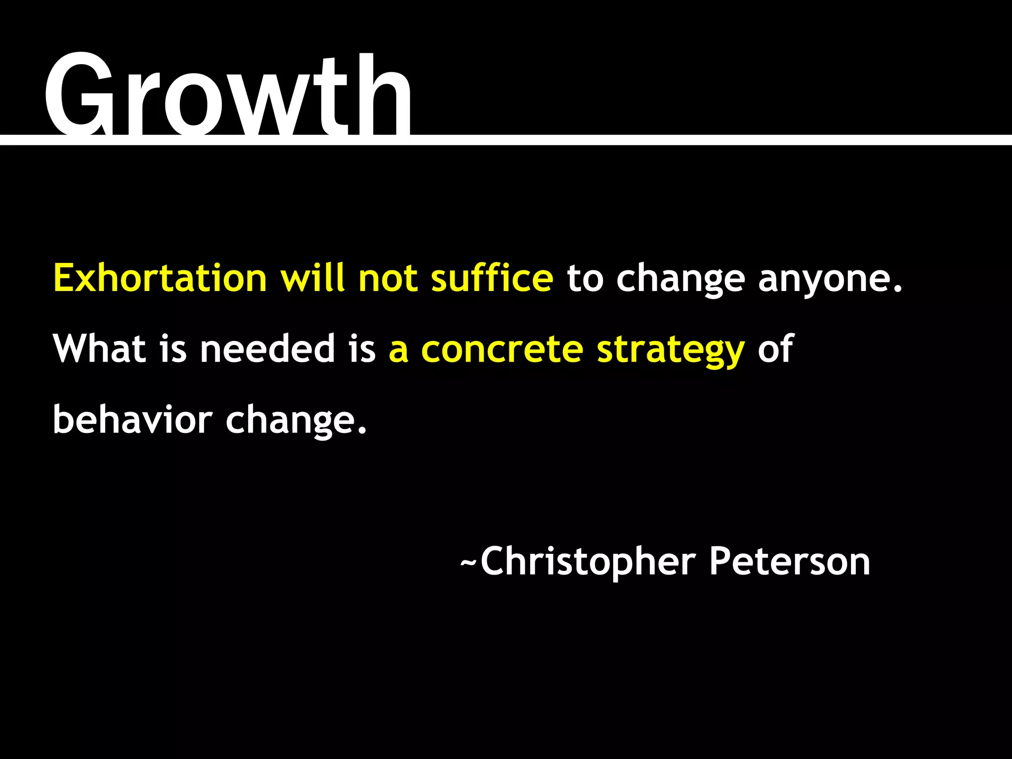 Growth
Exhortation will not suffice to change anyone.
What is needed is a concrete strategy of
behavior change.
~Christopher Peterson
 