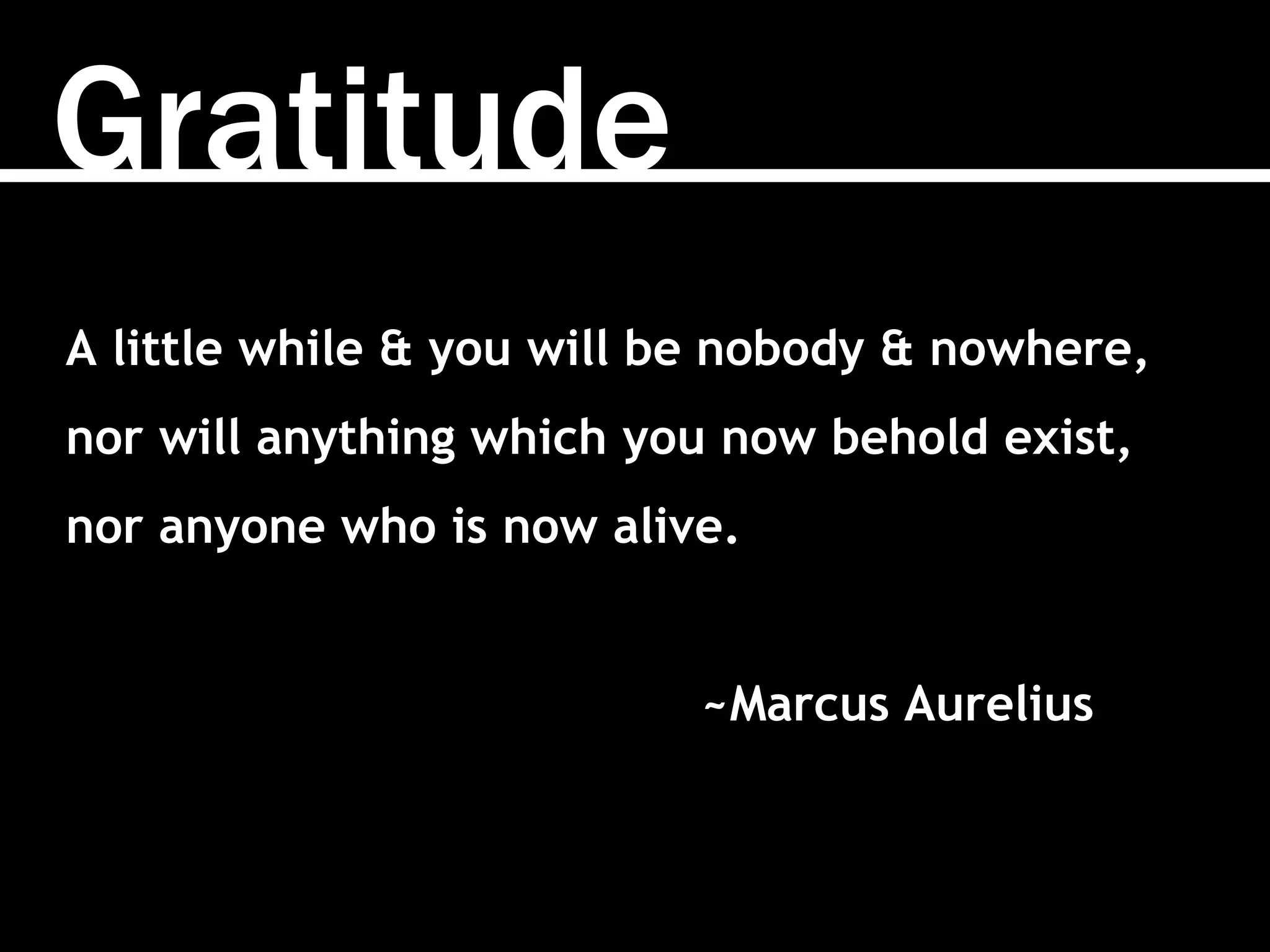 Gratitude
A little while & you will be nobody & nowhere,
nor will anything which you now behold exist,
nor anyone who is now alive.
~Marcus Aurelius
 