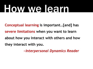 How we learn
Conceptual learning is important…[and] has
severe limitations when you want to learn
about how you interact with others and how
they interact with you.
~Interpersonal Dynamics Reader
 