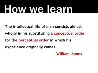 How we learn
The intellectual life of man consists almost
wholly in his substituting a conceptual order
for the perceptual order in which his
experience originally comes.
~William James
 