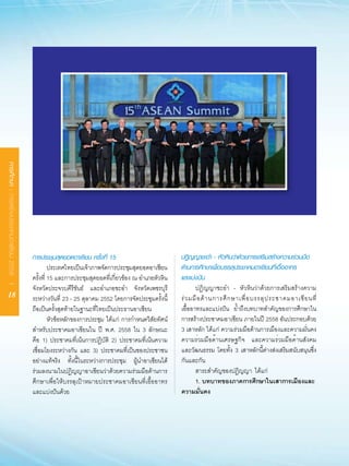 การศึกษา : การสร้างประชาคมอาเซียน 2558 I




                                           การประชุมสุดยอดอาเซียน ครั้งที่ 15                           ปฏิญญาชะอำ - หัวหินว่าด้วยการเสริมสร้างความร่วมมือ
                                           	 ประเทศไทยเป็นเจ้าภาพจัดการประชุมสุดยอดอาเซียน              ด้านการศึกษาเพื่อบรรลุประชาคมอาเซียนที่เอื้ออาทร
                                           ครั้งที่	15	และการประชุมสุดยอดที่เกี่ยวข้อง	ณ	อำเภอหัวหิน	   และแบ่งปัน
                                           จังหวัดประจวบคีรีขันธ์	 และอำเภอชะอำ	 จังหวัดเพชรบุรี	       	 ปฏิญญาชะอำ	 -	 หัวหินว่าด้วยการเสริมสร้างความ
    18                                     ระหว่างวันที่	 23	-	25	ตุลาคม	2552	โดยการจัดประชุมครั้งนี้   ร่ ว มมื อ ด้ า นการศึ ก ษาเพื่ อ บรรลุ ป ระชาคมอาเซี ย นที่
                                           ถือเป็นครั้งสุดท้ายในฐานะที่ไทยเป็นประธานอาเซียน	            เอื้ออาทรและแบ่งปัน	 ย้ำถึงบทบาทสำคัญของการศึกษาใน
                                           	 หัวข้อหลักของการประชุม	ได้แก่	 การกำหนดวิสัยทัศน์          การสร้างประชาคมอาเซียน	ภายในปี	 2558	อันประกอบด้วย	
                                           สำหรับประชาคมอาเซียนใน	 ปี	 พ.ศ.	 2558	 ใน	 3	 ลักษณะ        3	เสาหลัก	ได้แก่	 ความร่วมมือด้านการเมืองและความมั่นคง
                                           คือ	 1)	 ประชาคมที่เน้นการปฏิบัติ	 2)	 ประชาคมที่เน้นความ    ความร่วมมือด้านเศรษฐกิจ	 และความร่วมมือด้านสังคม
                                           เชื่อมโยงระหว่างกัน	 และ	 3)	 ประชาคมที่เป็นของประชาชน       และวัฒนธรรม	 โดยทั้ง	 3	 เสาหลักนี้ต่างส่งเสริมสนับสนุนซึ่ง
                                           อย่างแท้จริง	 ทั้งนี้ในระหว่างการประชุม	 ผู้นำอาเซียนได้     กันและกัน		
                                           ร่วมลงนามในปฏิญญาอาเซียนว่าด้วยความร่วมมือด้านการ            	 สาระสำคัญของปฏิญญา		ได้แก่
                                           ศึกษาเพื่อให้บรรลุเป้าหมายประชาคมอาเซียนที่เอื้ออาทร                1. บทบาทของภาคการศึกษาในเสาการเมืองและ
                                           และแบ่งปันด้วย                                               ความมั่นคง
 