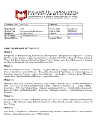 Academic Year 2019-2020 Semester 2
Department MBA Course Type Core Course
Course Title Entrepreneurship Development Course Code MB010208
Instructor Mr. Bibin Xavier Email id bibin@miim.ac.in
No of session Classroom session: 40
Internal Marks 40 External Marks 60
ENTREPRENEURSHIP DEVELOPMENT
Module 1:
Entrepreneur and Entrepreneurship, Characteristics of Entrepreneurs – Entrepreneurial Competencies – Creativity,
Problem Solving, Decision Making, Communication, Leadership, Self-Analysis, Personal Efficacy, Culture &
Values, Risk Taking Behaviour, Technology Backup, Types of Entrepreneurs, Role of Entrepreneur in Economic
Development, Factors Affecting Entrepreneurial Growth in India
Module II:
Steps in Entrepreneurial Process – Deciding, Developing, Moving, Managing, Recognizing. Identification of
Business Opportunities for Small Business - Project Ideas, Screening of Project Ideas; Environment Scanning and
Opportunity Analysis; Technical Analysis Entry Strategies – New Product, Franchising, Partial Momentum,
Sponsorship & Acquisition Intellectual Property – Creation & Protection
Module III:
Meaning of Small Scale – Rationale, Objective & Scope of SMEs – Role of SMEs in Economic Development of
India – An overview of Women Entrepreneurship in India – Problems & Prospects SME – Floating of SMEs –
Registration – NOC from Pollution Board – Machinery & Equipment Selection Methods of Project Appraisal –
Economic Viability and Market Feasibility Requirement of Financial Institutions – Projected Financial Statement
Preparation
Module IV:
Government Policies for Small Scale Industries (SSIs) Role of DICs, SFCs, SIDBI, Entrepreneurship Development
Institutes (EDIs) Khadi and Village Industries Corporation / Board Critical Appraisal of Support Institutions &
Govt. Policies
Module V:
Case Studies – Successful & Unsuccessful Entrepreneurs Key Variables explaining Success / Failures Industrial
Sickness – Reasons Discussion on Future of SMEs in India
 