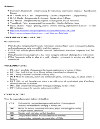 References:
❖ Poornima M. Charantimath – Entrepreneurship development and small business enterprises – Second edition,
Pearson.
❖ D. F. Kuratko and T. V. Rao - Entrepreneurship – A South Asian perspective , Cengage learning
❖ Dr. S.S. Khanka – Entrepreneurial development – Revised edition, S. Chand.
❖ M.M Abraham – Entrepreneurship development and management, Prakash publications
❖ Vasant Desai – Project Management & Entrepreneurship – Himalaya Publishing House
❖ Prasana Chandra – Projects – planning, analysis, selection, financing, implementation & review – Mc Graw
Hill publications
❖ https://www.deccanherald.com/opinion/panorama/2019-year-potential-smes-710623.html
❖ https://www.smeventure.com/business-survey-reveals-future-smes-digital-india/
PROGRAM EDUCATIONAL OBJECTIVE
Our Graduates shall
● PEO1. Excel as management professionals, entrepreneurs or pursue higher studies in management, keeping
professional ethics and social responsibility in all their endeavors.
● PEO2. Exhibit multi-disciplinary skills like team work, leadership and professional competence in all their
activities.
● PEO3. Pursue an innovative approach to face current managerial and social challenges faced by the society.
● PEO4. Demonstrate ability to adapt to a rapidly changing environment by applying new skills and
competencies.
PROGRAM OUTCOMES
● PO 1. Apply knowledge of management theories and practices to solve business problems.
● PO 2. Foster Analytical and critical thinking abilities for data-based decision making.
● PO 3. Ability to develop Value based Leadership ability.
● PO 4. Ability to understand, analyze and communicate global, economic, legal, and ethical aspects of
business.
● PO 5. Ability to lead themselves and others in the achievement of organizational goals, Contributing
effectively to a team environment.
● PO 6. Apply contemporary management techniques in changing business scenario
● PO 7. Enabling students for industrial readiness employability.
COURSE OUTCOMES
Up on the successful completion students will be able to:
CO 1 Understand the concepts of entrepreneurship and role of entrepreneur in
economic development and setting up of business unit.
CO 2 Outline the business opportunity analysis and project ideas and apply screening
of project idea and formulation.
CO 3 Illustrate small enterprises and their launching
CO 4 Analyze the Government Policies for Small Scale Industries
CO 5 Analyze the key variables for success & failure of SMEs.
 