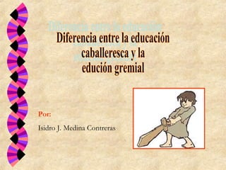 Diferencia entre la educación  caballeresca y la  edución gremial Por: Isidro J. Medina Contreras 