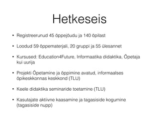 Hetkeseis
• Registreerunud 45 õppejõudu ja 140 õpilast
• Loodud 59 õppematerjali, 20 gruppi ja 55 ülesannet
• Kursused: Education4Future, Informaatika didaktika, Õpetaja
kui uurija
• Projekti Õpetamine ja õppimine avatud, informaalses
õpikeskkonnas keskkond (TLU)
• Keele didaktika seminaride toetamine (TLU)
• Kasutajate aktiivne kaasamine ja tagasiside kogumine
(tagasiside nupp)
 