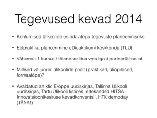 Tegevused kevad 2014
• Kohtumised ülikoolide esindajatega tegevuste planeerimiseks
• Eelpraktika planeerimine eDidaktikumi keskkonda (TLU)
• Vähemalt 1 kursus / täiendkoolitus vms igast partnerülikoolist.
• Millised väljundid ülikoolide poolt (praktikad, üliõpilased,
formaalõpe)?
• Avaldatud artiklid E-õppe uudiskirjas, Tallinna Ülikooli
uudiskirjas, Tartu Ülikooli listides; ettekanded HITSA
Innovatsioonikeskuse kevadkonventsil, HTK demoday
(TÄNA!)
 