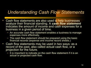 14
Understanding Cash Flow Statements
• Cash flow statements are also used to help businesses
analyze their financial standing. A cash flow statement
indicates the amount of income and cash expenses for a
business in a given period of time.
– An accurate cash flow statement enables a business to manage
expenses more effectively.
– The cash flow statement should be prepared using the basic
financial records (expense and income record sheets.)
• Cash flow statements may be used in two ways: as a
record of the past, also called actual cash flow, or a
projection for the future.
– It is important to indicate on the cash flow statement if it is an
actual or projected cash flow.
 