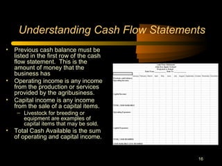 16
Understanding Cash Flow Statements
• Previous cash balance must be
listed in the first row of the cash
flow statement. This is the
amount of money that the
business has
• Operating income is any income
from the production or services
provided by the agribusiness.
• Capital income is any income
from the sale of a capital items.
– Livestock for breeding or
equipment are examples of
capital items that may be sold.
• Total Cash Available is the sum
of operating and capital income.
 