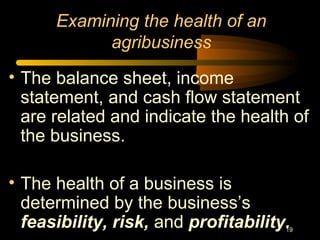 19
Examining the health of an
agribusiness
• The balance sheet, income
statement, and cash flow statement
are related and indicate the health of
the business.
• The health of a business is
determined by the business’s
feasibility, risk, and profitability.
 