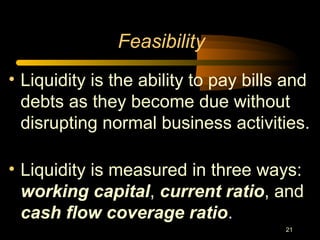21
Feasibility
• Liquidity is the ability to pay bills and
debts as they become due without
disrupting normal business activities.
• Liquidity is measured in three ways:
working capital, current ratio, and
cash flow coverage ratio.
 
