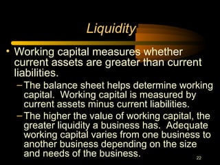 22
Liquidity
• Working capital measures whether
current assets are greater than current
liabilities.
–The balance sheet helps determine working
capital. Working capital is measured by
current assets minus current liabilities.
–The higher the value of working capital, the
greater liquidity a business has. Adequate
working capital varies from one business to
another business depending on the size
and needs of the business.
 