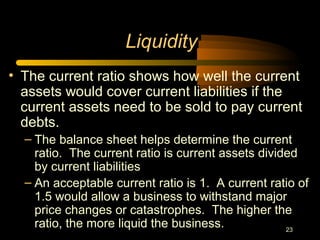 23
Liquidity
• The current ratio shows how well the current
assets would cover current liabilities if the
current assets need to be sold to pay current
debts.
– The balance sheet helps determine the current
ratio. The current ratio is current assets divided
by current liabilities
– An acceptable current ratio is 1. A current ratio of
1.5 would allow a business to withstand major
price changes or catastrophes. The higher the
ratio, the more liquid the business.
 