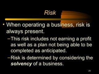 25
Risk
• When operating a business, risk is
always present.
–This risk includes not earning a profit
as well as a plan not being able to be
completed as anticipated.
–Risk is determined by considering the
solvency of a business.
 