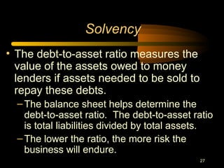 27
• The debt-to-asset ratio measures the
value of the assets owed to money
lenders if assets needed to be sold to
repay these debts.
–The balance sheet helps determine the
debt-to-asset ratio. The debt-to-asset ratio
is total liabilities divided by total assets.
–The lower the ratio, the more risk the
business will endure.
Solvency
 