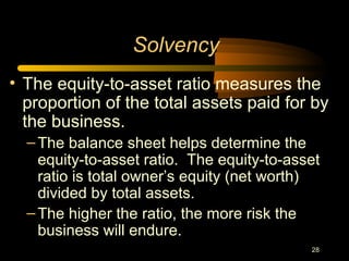 28
• The equity-to-asset ratio measures the
proportion of the total assets paid for by
the business.
–The balance sheet helps determine the
equity-to-asset ratio. The equity-to-asset
ratio is total owner’s equity (net worth)
divided by total assets.
–The higher the ratio, the more risk the
business will endure.
Solvency
 