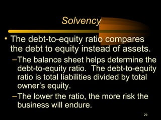 29
• The debt-to-equity ratio compares
the debt to equity instead of assets.
–The balance sheet helps determine the
debt-to-equity ratio. The debt-to-equity
ratio is total liabilities divided by total
owner’s equity.
–The lower the ratio, the more risk the
business will endure.
Solvency
 