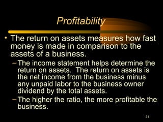 31
• The return on assets measures how fast
money is made in comparison to the
assets of a business.
–The income statement helps determine the
return on assets. The return on assets is
the net income from the business minus
any unpaid labor to the business owner
dividend by the total assets.
–The higher the ratio, the more profitable the
business.
Profitability
 