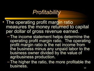 33
• The operating profit margin ratio
measures the money returned to capital
per dollar of gross revenue earned.
–The income statement helps determine the
operating profit margin ratio. The operating
profit margin ratio is the net income from
the business minus any unpaid labor to the
business owner divided by the value of
agribusiness production.
–The higher the ratio, the more profitable the
business.
Profitability
 