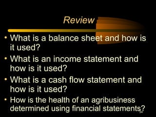 34
Review
• What is a balance sheet and how is
it used?
• What is an income statement and
how is it used?
• What is a cash flow statement and
how is it used?
• How is the health of an agribusiness
determined using financial statements?
 