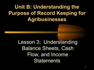1
Unit B: Understanding theUnit B: Understanding the
Purpose of Record Keeping forPurpose of Record Keeping for
AgribusinessesAgribusinesses
Lesson 3: Understanding
Balance Sheets, Cash
Flow, and Income
Statements
 