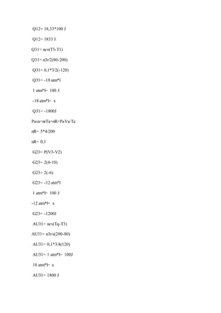 Q12= 18,33*100 J
Q12= 1833 J
Q31= ncv(T3-T1)
Q31= n3r/2(80-200)
Q31= 0,1*3/2(-120)
Q31= -18 atm*l
1 atm*l= 100 J
-18 atm*l= x
Q31= -1800J
Pava=nrTa=nR=PaVa/Ta
nR= 5*4/200
nR= 0,1
G23= P(V3-V2)
G23= 2(4-10)
G23= 2(-6)
G23= -12 atm*l
1 atm*l= 100 J
-12 atm*l= x
G23= -1200J
AU31= ncv(Tq-T3)
AU31= n3r/s(200-80)
AU31= 0,1*3/4(120)
AU31= 1 atm*l= 100J
18 atm*l= x
AU31= 1800 J
 