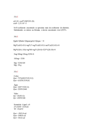 33) E
a)2,10= coef*1200*(95-20)
coef= 2,33.10^-5
b) O coeficiente encontrado se aproxima mais do coeficiente do alumínio.
Substituindo os valores na fórmula, o desvio encontrado é de 4,955%
34) E
Qgelo+Qfusão+Qágua(gelo)+Qágua = 0
Mg*Ce(O2-O1)+mg*L7+mg*Ce(02-O1)+ma*Ce(O2-O1)=0
Mg*0,5(0-(-10))+mg*80+mg*1(20-0)+525*1(20-30)=0
5mg+80mg+20mg-5250=0
105mg= 5350
Mg= 5250/105
Mg= 50 g
35) C
Cobre
Qsc= 75*0,0923*(Tf-312)
Qsc= 6,92Tf-2159,82
Água
Qsa= 220*1*(Tf-12)
Qsa= 220Tf-2640
Vidro
Qv= 45(Tf-12)
Qv= 450Tf-540
Somatória é igual a 0
271,92Tf= 5339,82
Tf= 19,64°C
Qsc= -2023,9 cal
Qsa= 1680,8 cal
Qsv= 343,8 cal
 