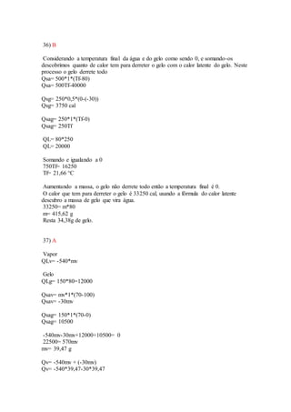 36) B
Considerando a temperatura final da água e do gelo como sendo 0, e somando-os
descobrimos quanto de calor tem para derreter o gelo com o calor latente do gelo. Neste
processo o gelo derrete todo
Qsa= 500*1*(Tf-80)
Qsa= 500Tf-40000
Qsg= 250*0,5*(0-(-30))
Qsg= 3750 cal
Qsag= 250*1*(Tf-0)
Qsag= 250Tf
QL= 80*250
QL= 20000
Somando e igualando a 0
750Tf= 16250
Tf= 21,66 °C
Aumentando a massa, o gelo não derrete todo então a temperatura final é 0.
O calor que tem para derreter o gelo é 33250 cal, usando a fórmula do calor latente
descubro a massa de gelo que vira água.
33250= m*80
m= 415,62 g
Resta 34,38g de gelo.
37) A
Vapor
QLv= -540*mv
Gelo
QLg= 150*80=12000
Qsav= mv*1*(70-100)
Qsav= -30mv
Qsag= 150*1*(70-0)
Qsag= 10500
-540mv-30mv+12000+10500= 0
22500= 570mv
mv= 39,47 g
Qv= -540mv + (-30mv)
Qv= -540*39,47-30*39,47
 