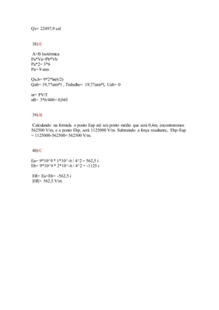 Qv= 22497,9 cal
38) E
A>B Isotérmica
Pa*Va=Pb*Vb
Pa*2= 3*6
Pa= 9 atm
Qa,b= 9*2*ln(6/2)
Qab= 19,77atm*l , Trabalho= 19,77atm*l, Uab= 0
nr= PV/T
nR= 3*6/400= 0,045
39) B
Calculando na formula o ponto Eap até seu ponto médio que será 0,4m, encontraremos
562500 V/m, e o ponto Ebp, será 1125000 V/m. Subtraindo a força resultante, Ebp-Eap
= 1125000-562500= 562500 V/m.
40) C
Ea= 9*10^9 * 1*10^-6 / 4^2 = 562,5 i
Eb= 9*10^9 * 2*10^-6 / 4^2 = -1125 i
ER= Ea+Eb= -562,5 i
|ER|= 562,5 V/m
 