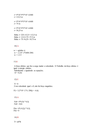 r= 9*10^9*5*10^-6/400
r= 112,5 m
r= 9*10^9*5*10^-6/600
r= 75 m
r= 9*10^9*5*10^-6/800
r= 56,25 m
Delta r= 225-112,5= 112,5 m
Delta r= 112,5-75= 37,5 m
Delta r= 75-16,25= 18,75 m
10) A
w = -q(delta v)
w = -2.10^-3*(800-200)
w = 1.2 J
11)A
A força elétrica que faz a carga mudar a velocidade. O Trabalho da força elétrica é
igual a energia cinética.
Substituindo e igualando as equações.
‘d’= 0,2m
12) E
V= 0
Com velocidade igual a 0, não há força magnética.
FL= 3,2*10^-2 *(- 200j) = -6,4j
13) A
Fab= 4*0,3k * 0,5j
Fab= -0,6i
Fbc= 4*(-0,2j) * 0,5j
Fbc= 0
14) B
T= mi*B
 